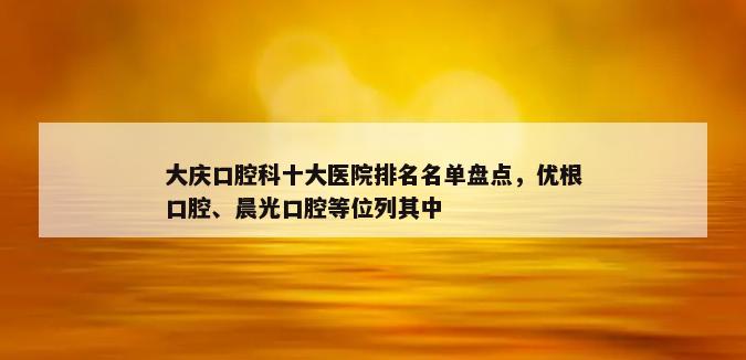 大庆口腔科十大医院排名名单盘点，优根口腔、晨光口腔等位列其中