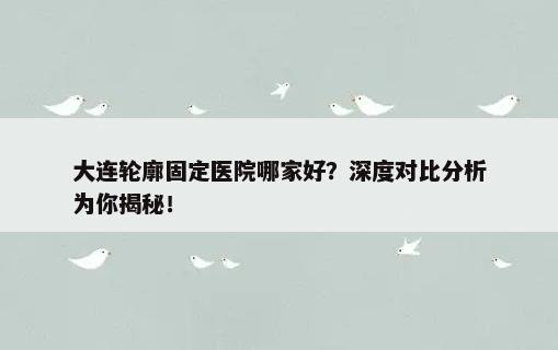 大连轮廓固定医院哪家好？深度对比分析为你揭秘！