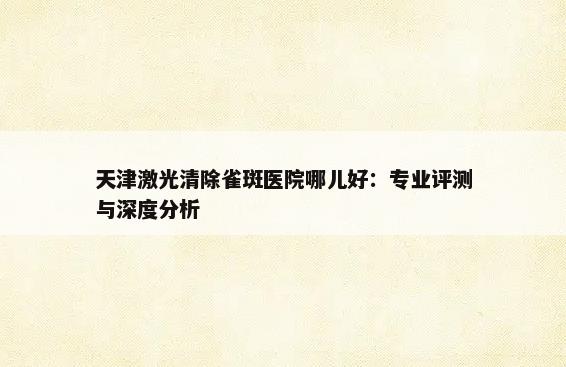 天津激光清除雀斑医院哪儿好：专业评测与深度分析