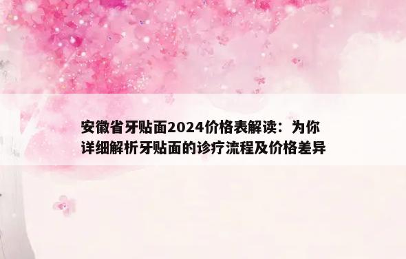 安徽省牙贴面2024价格表解读：为你详细解析牙贴面的诊疗流程及价格差异