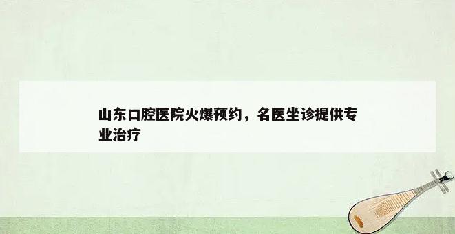 山东口腔医院火爆预约，名医坐诊提供专业治疗