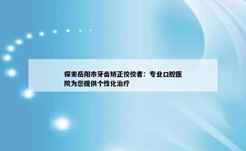 探索岳阳市牙齿矫正佼佼者：专业口腔医院为您提供个性化治疗