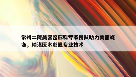 常州二院美容整形科专家团队助力美丽蝶变，精湛医术彰显专业技术