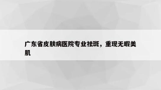 广东省皮肤病医院专业祛斑，重现无暇美肌