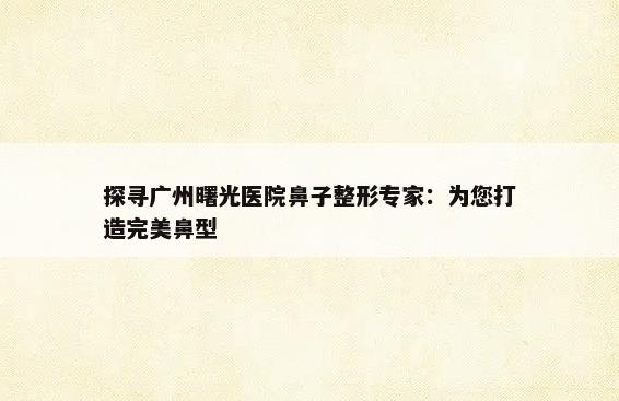 探寻广州曙光医院鼻子整形专家：为您打造完美鼻型