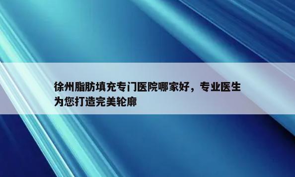 徐州脂肪填充专门医院哪家好，专业医生为您打造完美轮廓