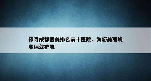 探寻成都医美排名前十医院，为您美丽蜕变保驾护航