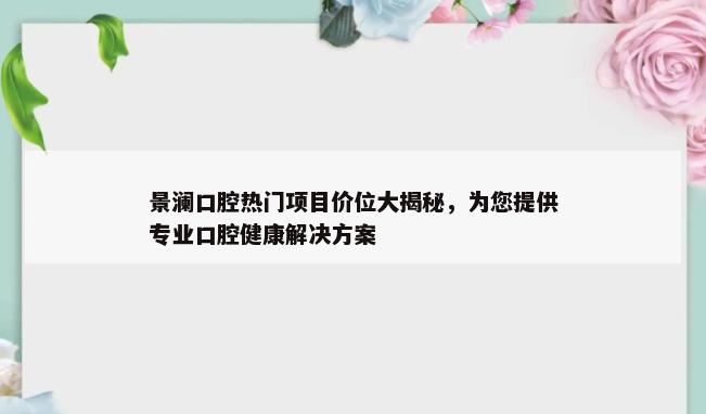 景澜口腔热门项目价位大揭秘，为您提供专业口腔健康解决方案