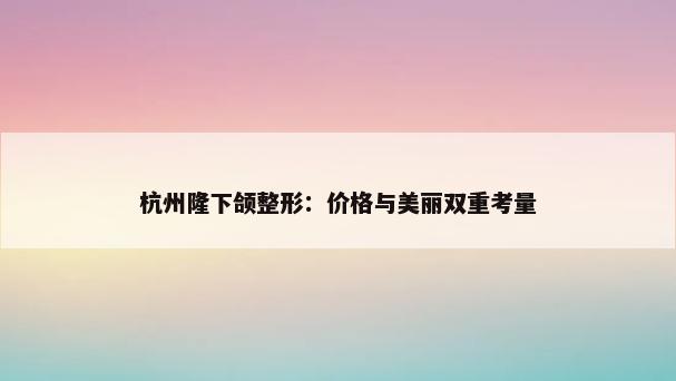 杭州隆下颌整形：价格与美丽双重考量