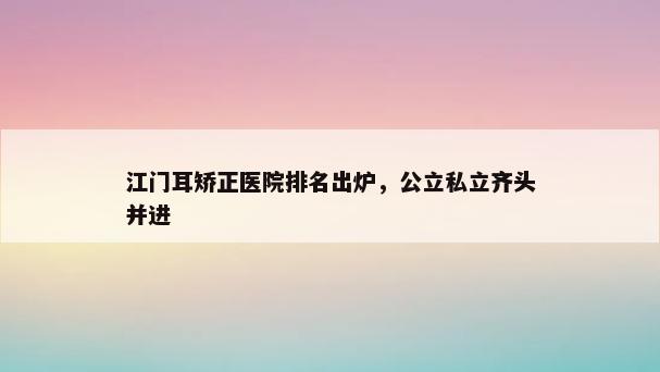 江门耳矫正医院排名出炉，公立私立齐头并进