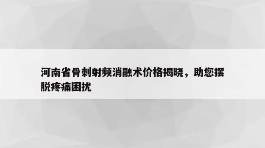 河南省骨刺射频消融术价格揭晓，助您摆脱疼痛困扰