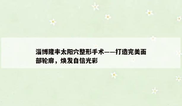 淄博隆丰太阳穴整形手术——打造完美面部轮廓，焕发自信光彩