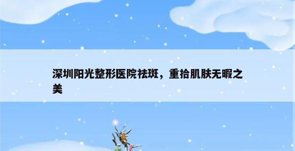 深圳阳光整形医院祛斑，重拾肌肤无暇之美