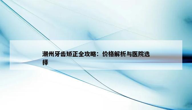 潮州牙齿矫正全攻略：价格解析与医院选择