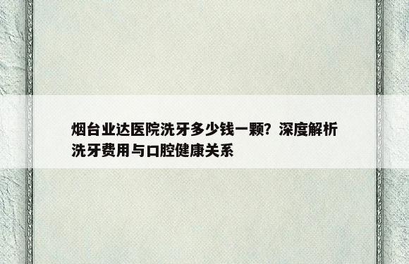 烟台业达医院洗牙多少钱一颗？深度解析洗牙费用与口腔健康关系