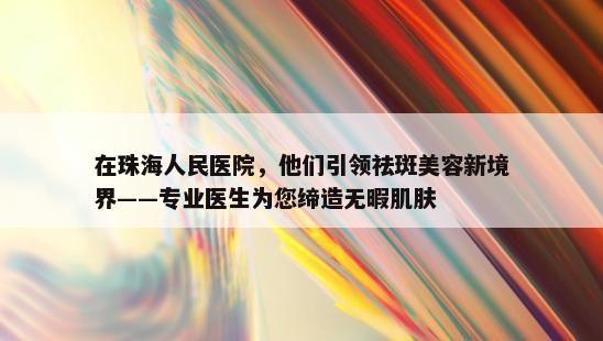 在珠海人民医院，他们引领祛斑美容新境界——专业医生为您缔造无暇肌肤