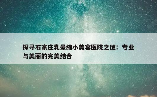 探寻石家庄乳晕缩小美容医院之谜：专业与美丽的完美结合