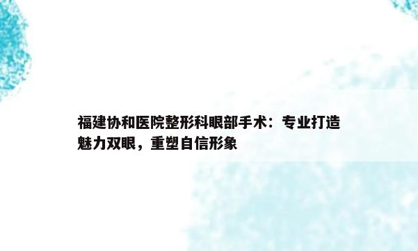 福建协和医院整形科眼部手术：专业打造魅力双眼，重塑自信形象