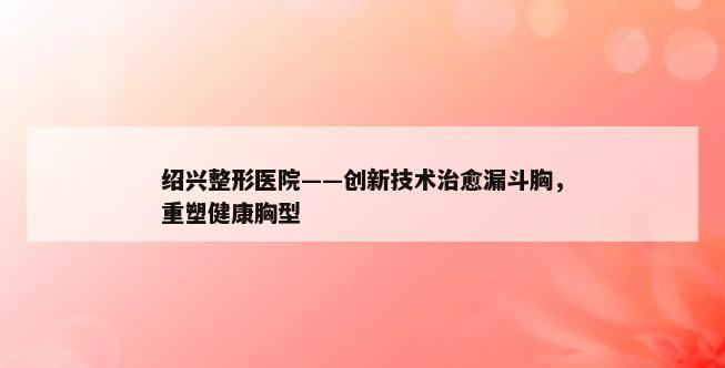 绍兴整形医院——创新技术治愈漏斗胸，重塑健康胸型