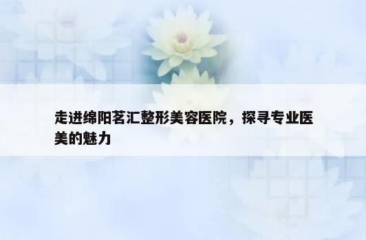 走进绵阳茗汇整形美容医院，探寻专业医美的魅力