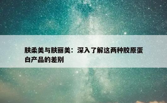 肤柔美与肤丽美：深入了解这两种胶原蛋白产品的差别