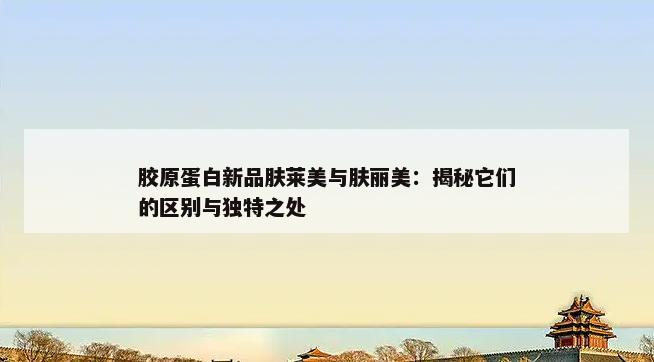 胶原蛋白新品肤莱美与肤丽美：揭秘它们的区别与独特之处