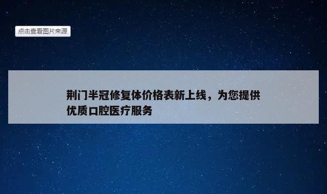 荆门半冠修复体价格表新上线，为您提供优质口腔医疗服务