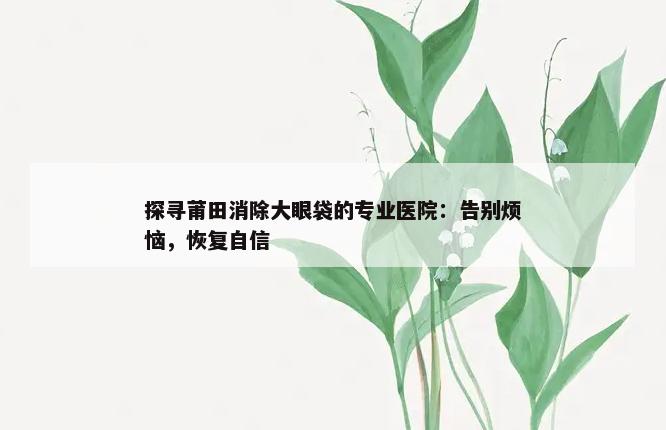 探寻莆田消除大眼袋的专业医院：告别烦恼，恢复自信