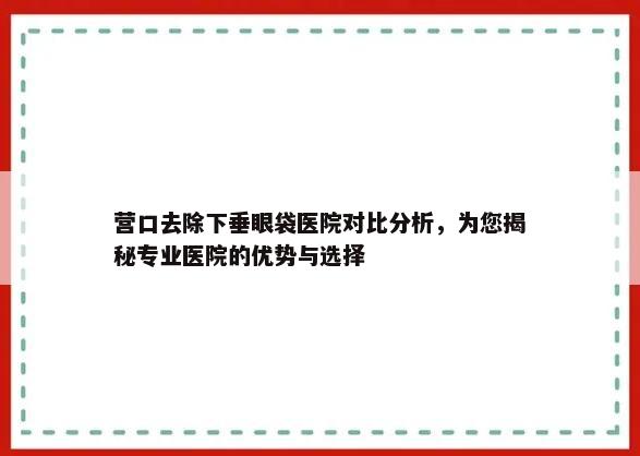 营口去除下垂眼袋医院对比分析，为您揭秘专业医院的优势与选择