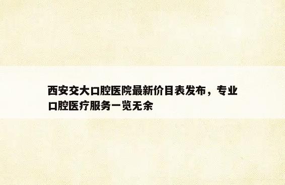 西安交大口腔医院最新价目表发布，专业口腔医疗服务一览无余