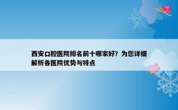 西安口腔医院排名前十哪家好？为您详细解析各医院优势与特点