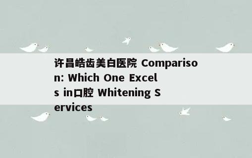 许昌皓齿美白医院 Comparison: Which One Excels in口腔 Whitening Services