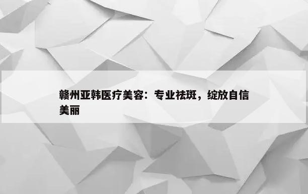 赣州亚韩医疗美容：专业祛斑，绽放自信美丽