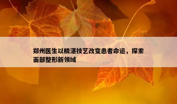 郑州医生以精湛技艺改变患者命运，探索面部整形新领域