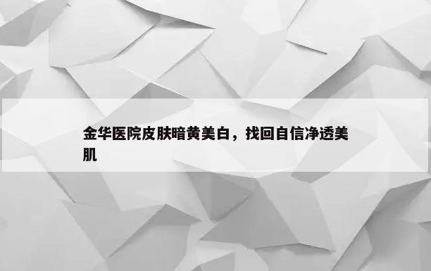 金华医院皮肤暗黄美白，找回自信净透美肌