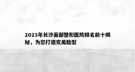 2023年长沙面部整形医院排名前十揭秘，为您打造完美脸型