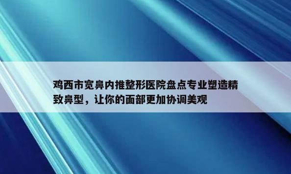 鸡西市宽鼻内推整形医院盘点专业塑造精致鼻型，让你的面部更加协调美观