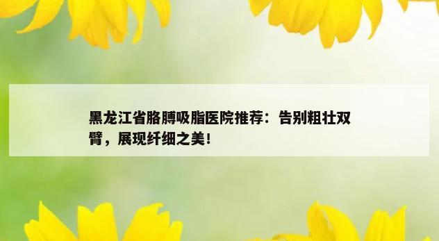 黑龙江省胳膊吸脂医院推荐：告别粗壮双臂，展现纤细之美！