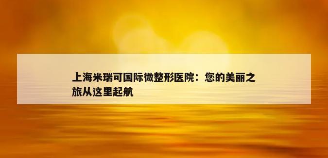 上海米瑞可国际微整形医院：您的美丽之旅从这里起航