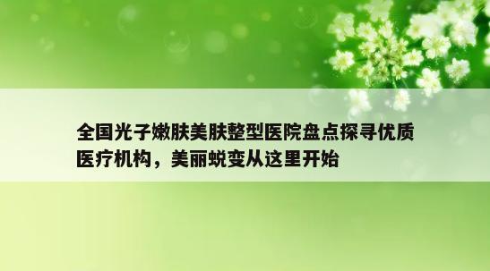 全国光子嫩肤美肤整型医院盘点探寻优质医疗机构，美丽蜕变从这里开始