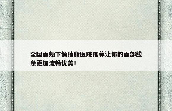 全国面颊下颌抽脂医院推荐让你的面部线条更加流畅优美！