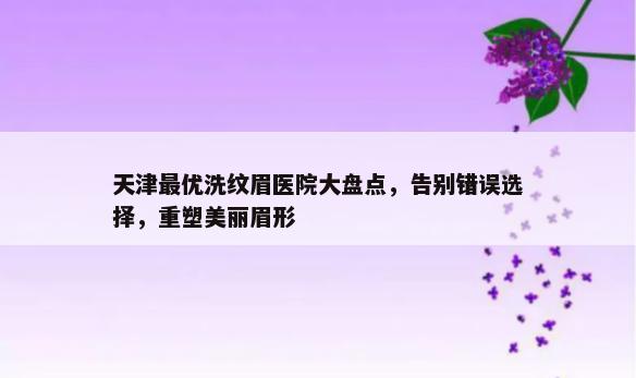 天津最优洗纹眉医院大盘点，告别错误选择，重塑美丽眉形