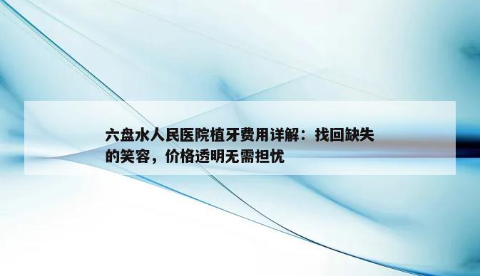 六盘水人民医院植牙费用详解：找回缺失的笑容，价格透明无需担忧