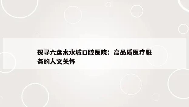 探寻六盘水水城口腔医院：高品质医疗服务的人文关怀