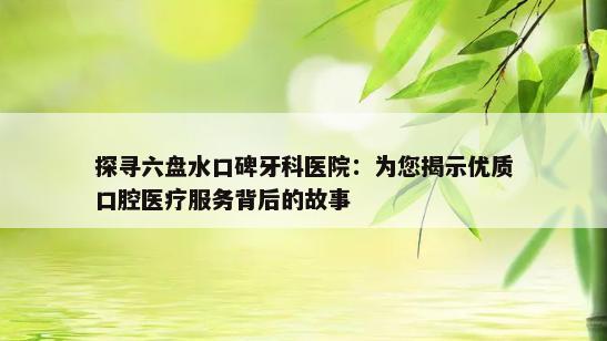 探寻六盘水口碑牙科医院：为您揭示优质口腔医疗服务背后的故事