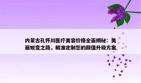 内蒙古孔怀川医疗美容价格全面揭秘：美丽蜕变之路，精准定制您的颜值升级方案