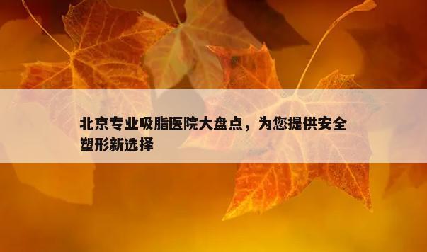 北京专业吸脂医院大盘点，为您提供安全塑形新选择