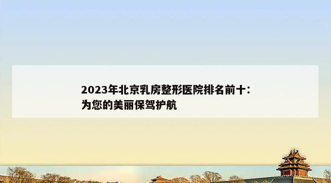 2023年北京乳房整形医院排名前十：为您的美丽保驾护航