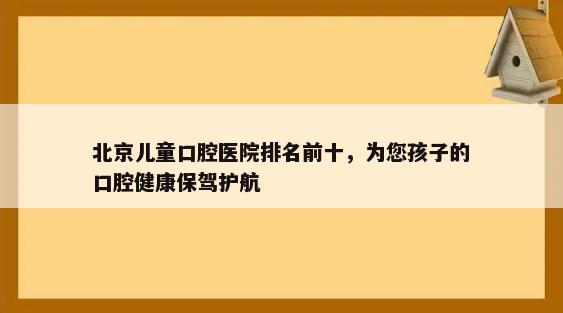 北京儿童口腔医院排名前十，为您孩子的口腔健康保驾护航