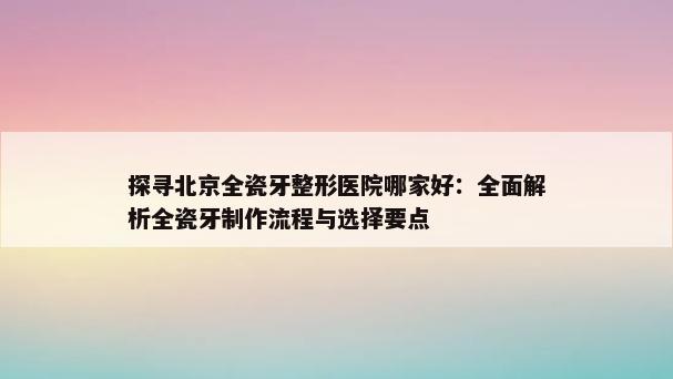 探寻北京全瓷牙整形医院哪家好：全面解析全瓷牙制作流程与选择要点